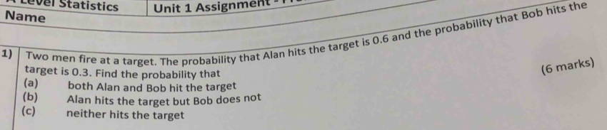 Level Statistics Unit 1 Assignment 
Name 
1) 
Two men fire at a target. The probability that Alan hits the target is 0.6 and the probability that Bob hits the 
target is 0.3. Find the probability that 
(6 marks) 
(a) both Alan and Bob hit the target 
(b) Alan hits the target but Bob does not 
(c) neither hits the target