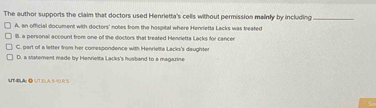 The author supports the claim that doctors used Henrietta's cells without permission mainly by including_
A. an official document with doctors' notes from the hospital where Henrietta Lacks was treated
B. a personal account from one of the doctors that treated Henrietta Lacks for cancer
C. part of a letter from her correspondence with Henrietta Lacks's daughter
D. a statement made by Henrietta Lacks's husband to a magazine
UT-ELA: ● UT.ELA.9-10.R.5
Sa