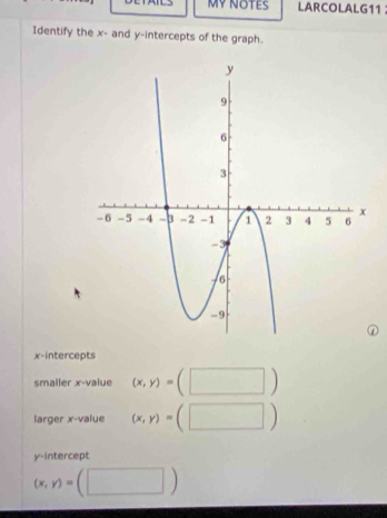 MV NOTES LARCOLALG11 
Identify the x - and y-intercepts of the graph.
①
x-intercepts
smaller x -value (x,y)=(□ )
larger x -value (x,y)=(□ )
y-intercept
(x,y)=(□ )