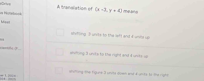 Drive A translation of (x-3,y+4) means
s Notebook
Meet
shifting 3 units to the left and 4 units up
S$
cientific (F
shifting 3 units to the right and 4 units up
shifting the figure 3 units down and 4 units to the right
er 1, 2024 -
024 - 2025