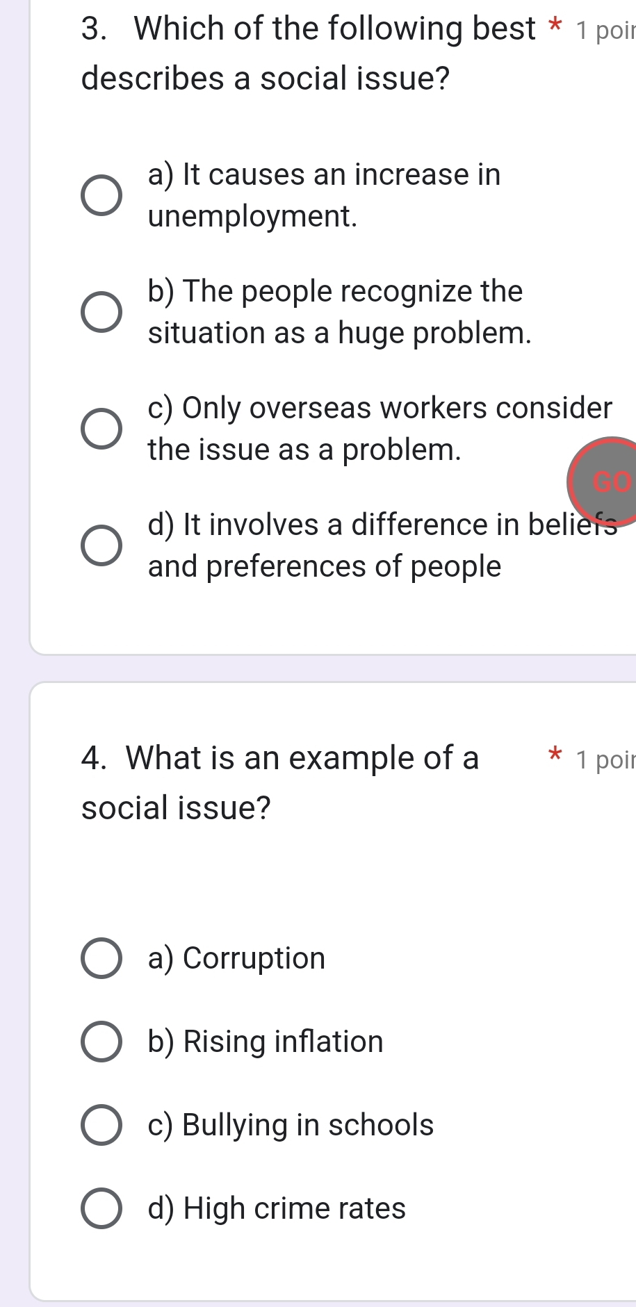 Which of the following best * 1 poir
describes a social issue?
a) It causes an increase in
unemployment.
b) The people recognize the
situation as a huge problem.
c) Only overseas workers consider
the issue as a problem.
d) It involves a difference in beliefs
and preferences of people
4. What is an example of a 1 poir
social issue?
a) Corruption
b) Rising inflation
c) Bullying in schools
d) High crime rates