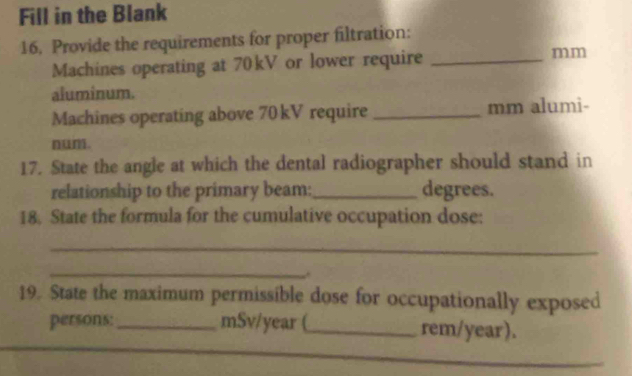 Fill in the Blank 
16. Provide the requirements for proper filtration: 
Machines operating at 70kV or lower require _mm 
aluminum. 
Machines operating above 70 kV require _mm alumi- 
n. 
17. State the angle at which the dental radiographer should stand in 
relationship to the primary beam: _degrees. 
18. State the formula for the cumulative occupation dose: 
_ 
_ 
19. State the maximum permissible dose for occupationally exposed 
persons:_ mSv/year (_ rem/year).