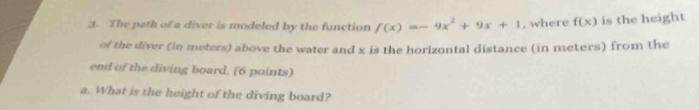 The path of a diver is modeled by the function f(x)=-9x^2+9x+1 , where f(x) is the height 
of the diver (in meters) above the water and x is the horizontal distance (in meters) from the 
end of the diving board. (6 points) 
a. What is the height of the diving board?