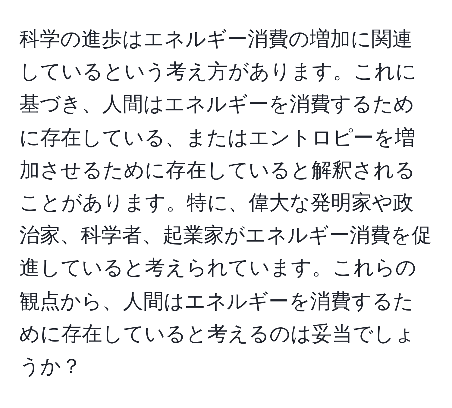 科学の進歩はエネルギー消費の増加に関連しているという考え方があります。これに基づき、人間はエネルギーを消費するために存在している、またはエントロピーを増加させるために存在していると解釈されることがあります。特に、偉大な発明家や政治家、科学者、起業家がエネルギー消費を促進していると考えられています。これらの観点から、人間はエネルギーを消費するために存在していると考えるのは妥当でしょうか？