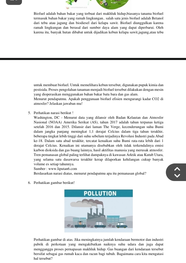 Biofuel adalah bahan bakar yang terbuat dari makhluk hidup,biasanya tanama biofuel
termasuk bahan bakar yang ramah lingkungan.. salah satu jenis biofuel adalah Betanol
dari tebu atau jagung dan biodiesel dari kelapa sawit. Biofuel diunggulkan karena
ramah lingkungan dan berasal dari sumber daya alam yang dapat diperbarui. Oleh
karena itu, banyak hutan dibabat untuk dijadikan kebun kelapa sawit,jagung,atau tebu
untuk membuat biofuel. Untuk memelihara kebun tersebut, digunakan pupuk kimia dan
pestisida. Proses pengolahan tanaman menjadi biofuel tersebut dilakukan dengan mesin
yang dioperasikan menggunakan bahan bakar batu bara dan gas alam.
Menurut pendapatmu. Apakah penggunaan biofuel efisien mengurangi kadar CO2 di
atmosfer? Jelaskan jawaban mu!
5. Perhatikan narasi berikut !
Washington, DC - Menurut data yang dilansir oleh Badan Kelautan dan Atmosfer
Nasional (NOAA) Amerika Serikat (AS), tahun 2017 adalah tahun terpanas ketiga
setelah 2016 dan 2015. Dilansir dari laman The Verge, kecenderungan suhu Bumi
dalam jangka panjang meningkat 1,1 derajat Celcius dalam tiga tahun terakhir,
beberapa tingkat lebih tinggi dari suhu sebelum terjadinya Revolusi Industri pada Abad
ke-18. Dalam satu abad terakhir, tercatat kenaikan suhu Bumi rata-rata lebih dari 1
derajat Celcius. Kenaikan ini utamanya disebabkan oleh tidak terkendalinya emisi
karbon dioksida dan gas buang lainnya, hasil aktifitas manusia yang merusak atmosfer.
Tren pemanasan global paling terlihat dampaknya di kawasan Arktik atau Kutub Utara,
yang selama satu dasawarsa terakhir kerap dilaporkan kehilangan cukup banyak
volume es setiap tahunnya.
Sumber : www.liputan6.com
Berdasarkan narasi diatas, menurut pendapatmu apa itu pemanasan global?
6. Perhatikan gambar berikut!
Perhatikan gambar di atas. Jika meningkatnya jumlah kendaraan bermotor dan industri
pabrik di perkotaan yang mengakibatkan naiknya suhu udara dan juga dapat
mengganggu proses pernapasan makhluk hidup. Gas buangan dari kendaraan tersebut
bersifat sebagai gas rumah kaca dan racun bagi tubuh. Bagaimana cara kita mengatasi
hal tersebut?