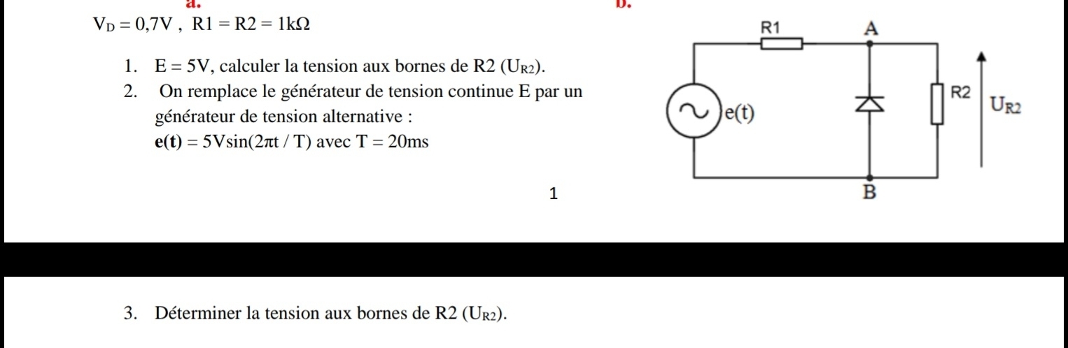 V_D=0,7V,R1=R2=1kOmega
1. E=5V , calculer la tension aux bornes de R2(U_R2).
2. On remplace le générateur de tension continue E par un
générateur de tension alternative :
e(t)=5Vsin (2π t/T) avec T=20ms
1
3. Déterminer la tension aux bornes de R2(U_R2).