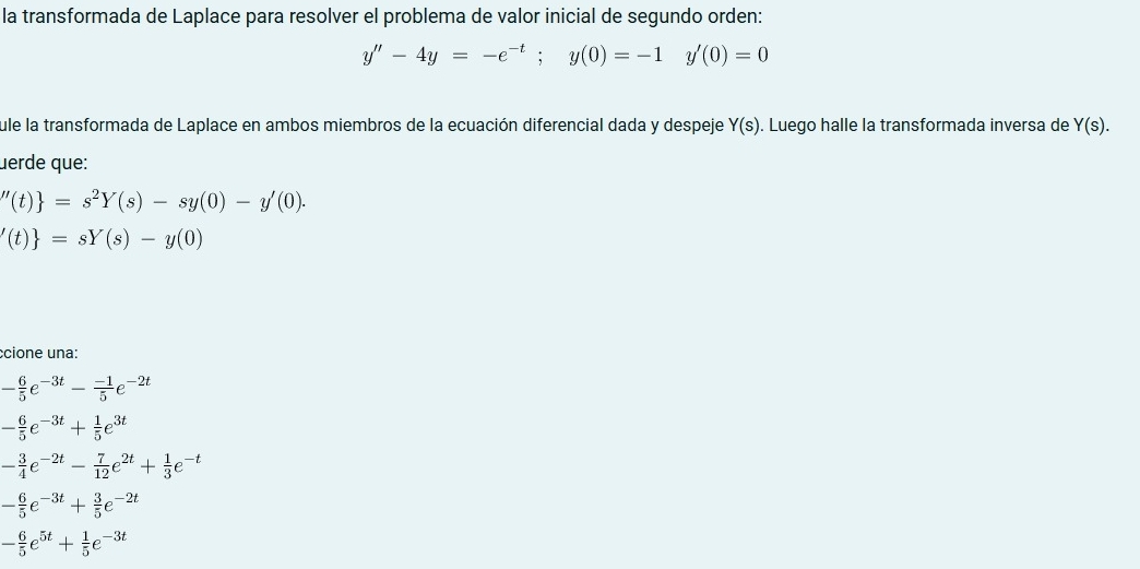 la transformada de Laplace para resolver el problema de valor inicial de segundo orden:
y''-4y=-e^(-t);y(0)=-1 y'(0)=0
fule la transformada de Laplace en ambos miembros de la ecuación diferencial dada y despeje Y(s). Luego halle la transformada inversa de Y(s). 
uerde que:
''(t) =s^2Y(s)-sy(0)-y'(0).
'(t) =sY(s)-y(0)
ccione una:
- 6/5 e^(-3t)- (-1)/5 e^(-2t)
- 6/5 e^(-3t)+ 1/5 e^(3t)
- 3/4 e^(-2t)- 7/12 e^(2t)+ 1/3 e^(-t)
- 6/5 e^(-3t)+ 3/5 e^(-2t)
- 6/5 e^(5t)+ 1/5 e^(-3t)