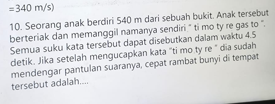 =340m/s)
10. Seorang anak berdiri 540 m dari sebuah bukit. Anak tersebut 
berteriak dan memanggil namanya sendiri.” ti mo ty re gas to “. 
Semua suku kata tersebut dapat disebutkan dalam waktu 4.5
detik. Jika setelah mengucapkan kata “ti mo ty re “ dia sudah 
mendengar pantulan suaranya, cepat rambat bunyi di tempat 
tersebut adalah....