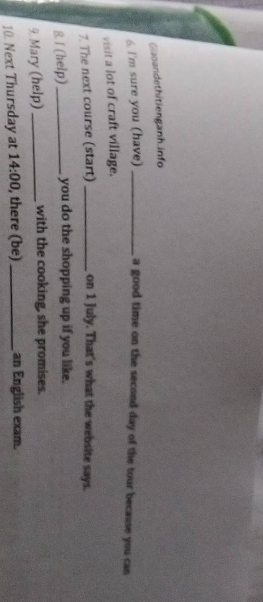 Giaoandethitienganh. info 
6. I'm sure you (have) _a good time on the second day of the tour because you can 
visit a lot of craft village. 
7. The next course (start) _on 1 July. That's what the website says. 
8. I (help) _you do the shopping up if you like. 
9. Mary (help)_ 
with the cooking, she promises. 
10. Next Thursday at 14:00 , there (be)_ 
an English exam.