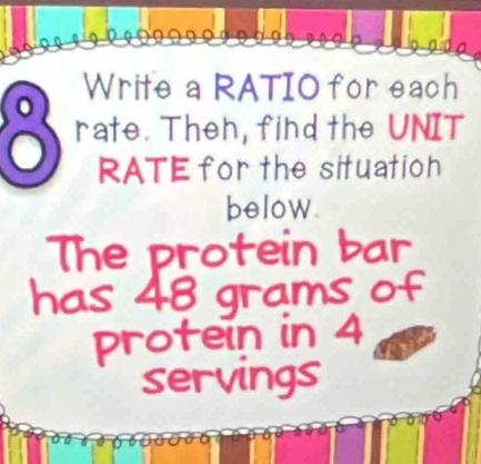 Write a RATIO for each 
rate. Theh, find the UNIT 
RATE for the situation 
below. 
The protein bar 
has 48 grams of 
protein in 4
servings