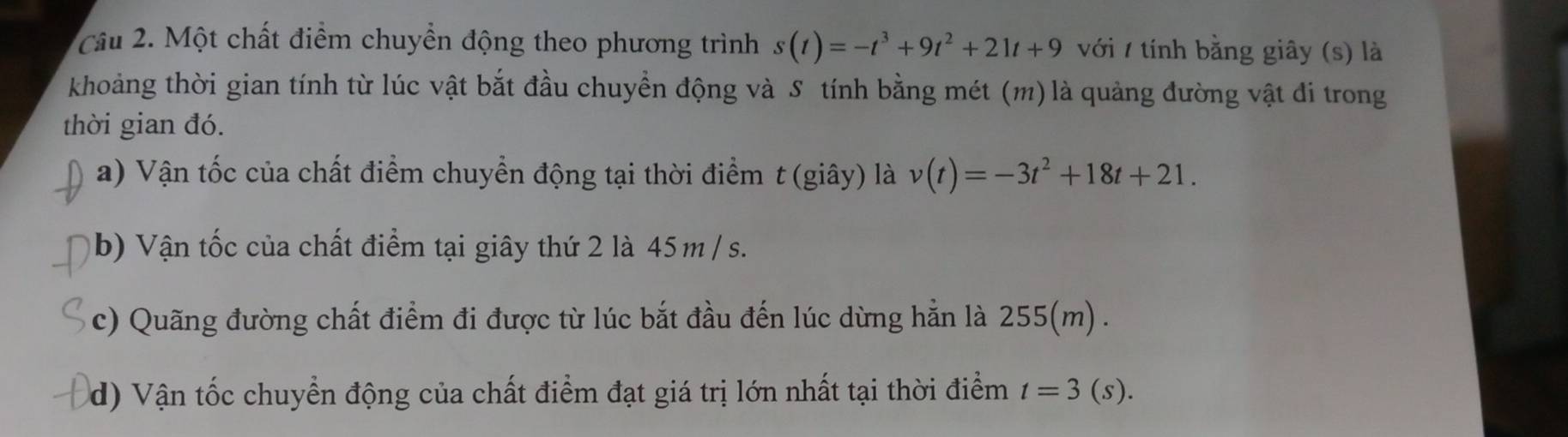 Cầu 2. Một chất điểm chuyền động theo phương trình s(t)=-t^3+9t^2+21t+9 với / tính bằng giây (s) là 
khoảng thời gian tính từ lúc vật bắt đầu chuyển động và S tính bằng mét (m) là quảng đường vật đi trong 
thời gian đó. 
a) Vận tốc của chất điểm chuyển động tại thời điểm t (giây) là v(t)=-3t^2+18t+21. 
b) Vận tốc của chất điểm tại giây thứ 2 là 45 m / s. 
c) Quãng đường chất điểm đi được từ lúc bắt đầu đến lúc dừng hẳn là 255(m). 
d) Vận tốc chuyển động của chất điểm đạt giá trị lớn nhất tại thời điểm t=3(s).