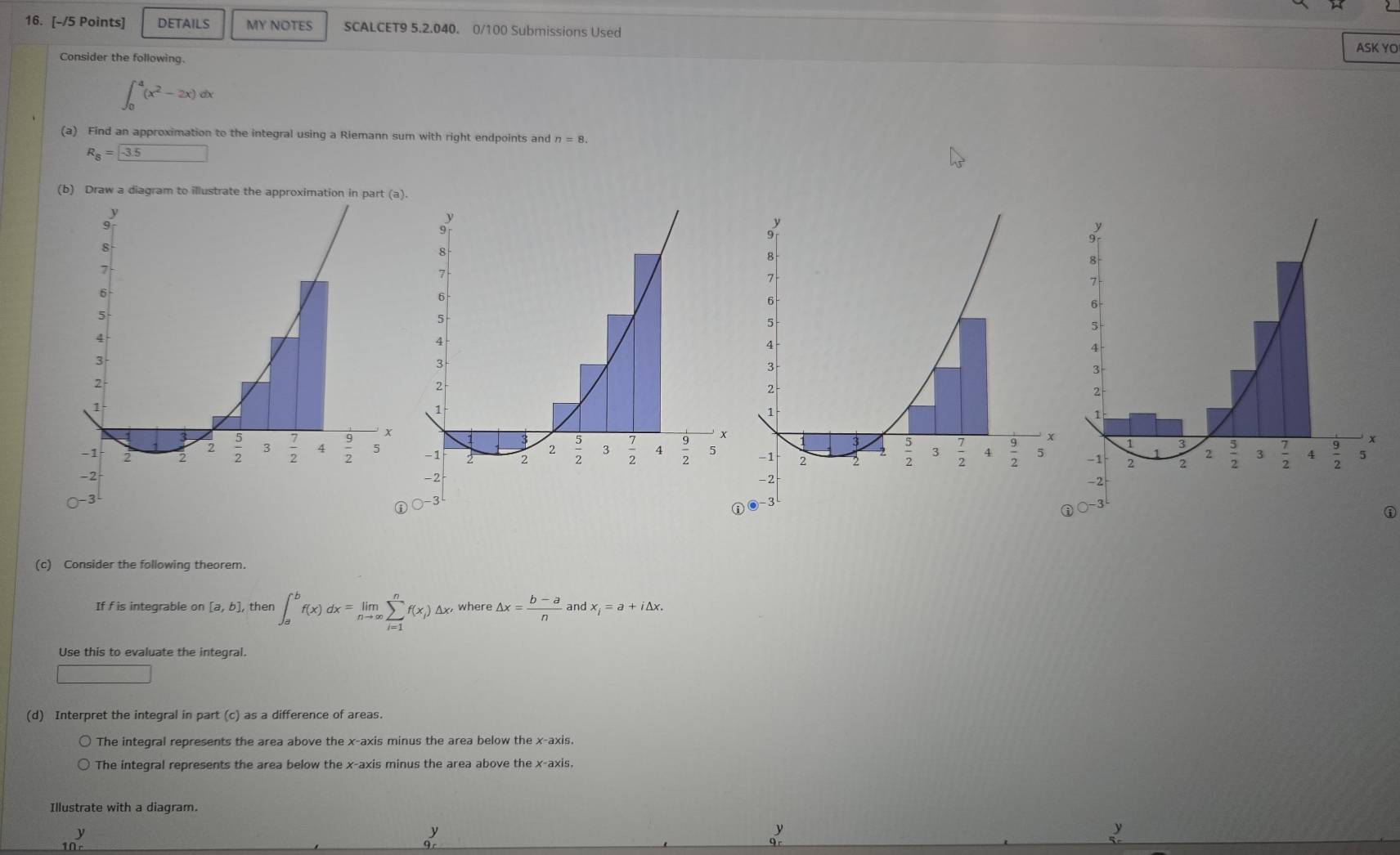 DETAILS MY NOTES SCALCET9 5.2.040. 0/100 Submissions Used ASK YO
Consider the following.
∈t _0^(4(x^2)-2x)dx
(a) Find an approximation to the integral using a Riemann sum with right endpoints and n=8.
R_8= -3.5
(b) Draw a diagram to illustrate the approximation in par
(c) Consider the following theorem.
If f is integrable on [a,b] then ∈t _a^(bf(x)dx=limlimits _nto ∈fty)sumlimits _(i=1)^nf(x_i)△ x where △ x= (b-a)/n  and x_i=a+i△ x.
Use this to evaluate the integral.
□
(d) Interpret the integral in part (c) as a difference of areas.
The integral represents the area above the x-axis minus the area below the x-axis.
The integral represents the area below the x-axis minus the area above the x-axis,
Illustrate with a diagram.
ν
y