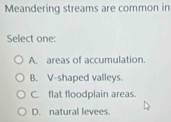 Meandering streams are common in
Select one:
A. areas of accumulation.
B. V-shaped valleys.
C. flat floodplain areas.
D. natural levees.