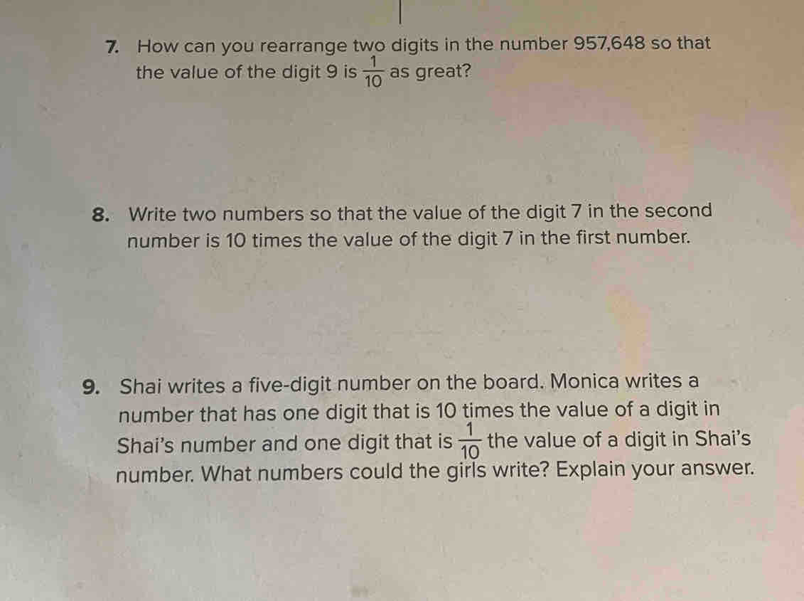 How can you rearrange two digits in the number 957,648 so that 
the value of the digit 9 is  1/10  as great? 
8. Write two numbers so that the value of the digit 7 in the second 
number is 10 times the value of the digit 7 in the first number. 
9. Shai writes a five-digit number on the board. Monica writes a 
number that has one digit that is 10 times the value of a digit in 
Shai's number and one digit that is  1/10  the value of a digit in Shai's 
number. What numbers could the girls write? Explain your answer.