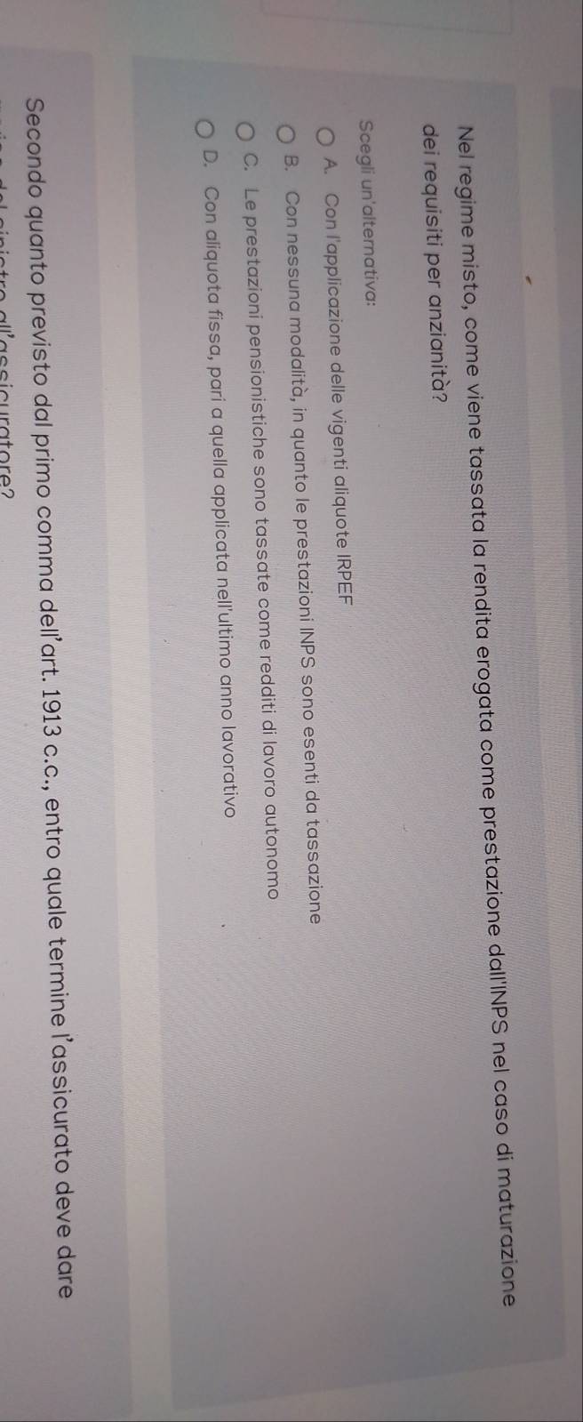 Nel regime misto, come viene tassata la rendita erogata come prestazione dall'INPS nel caso di maturazione
dei requisiti per anzianità?
Scegli un'alternativa:
A. Con l'applicazione delle vigenti aliquote IRPEF
B. Con nessuna modalità, in quanto le prestazioni INPS sono esenti da tassazione
C. Le prestazioni pensionistiche sono tassate come redditi di lavoro autonomo
D. Con aliquota fissa, pari a quella applicata nell'ultimo anno lavorativo
Secondo quanto previsto dal primo comma delľ’art. 1913 c.c., entro quale termine l’assicurato deve dare