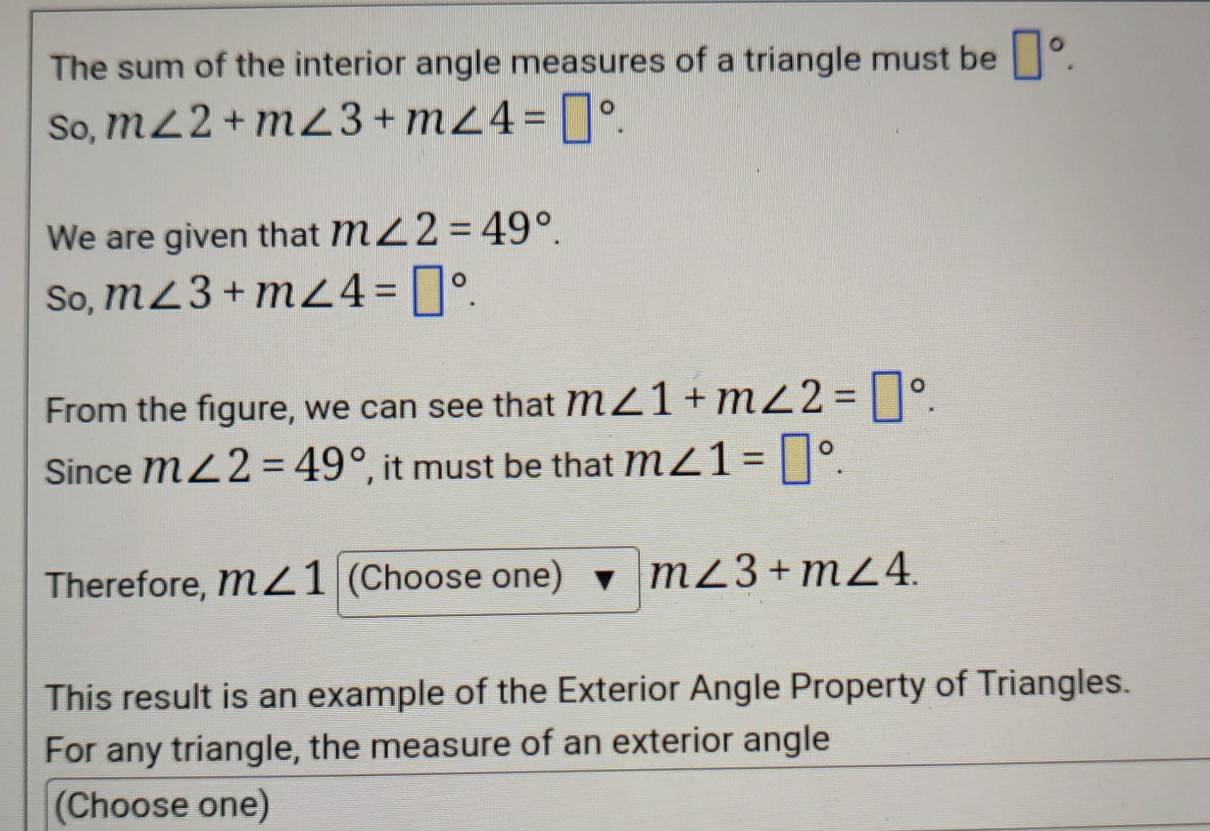 The sum of the interior angle measures of a triangle must be □°. 
So, m∠ 2+m∠ 3+m∠ 4=□°. 
We are given that m∠ 2=49°. 
So, m∠ 3+m∠ 4=□°. 
From the figure, we can see that m∠ 1+m∠ 2=□°. 
Since m∠ 2=49° , it must be that m∠ 1=□°. 
Therefore, m∠ 1 (Choose one) m∠ 3+m∠ 4. 
This result is an example of the Exterior Angle Property of Triangles. 
For any triangle, the measure of an exterior angle 
(Choose one)