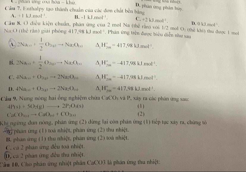 phân ứng 0xi hỏa - khử,
u ng toa nhiệt.
D. phản ứng phân hủy.
Câu 7. Enthalpy tạo thành chuẩn của các đơn chất bền bằng
A. +1kJ.mol^(-1). B. -1kJ.mol^(-1). C. +2kJ.mol^(-1). D. 0kJ.mol^(-1).
Câu 8. Ở điều kiện chuẩn, phản ứng của 2 mol Na (thể rắn) với 1/2 mol O_2 (thể khí) thu được 1 mol
Na₂O (thể rắn) giải phóng 417,98kJmol^(-1). Phản ứng trên được biểu diễn như sau
 2Na_(s)+ 1/2 O_2(g)to Na_2O_(s) △ _1_iH_KJ.^circ =417,98kJ.mol^(-1).
B. 2Na_(s)+ 1/2 O_2(g)to Na_2O_(s) △ _fH_(29x)°=-417,98kJ.mol^(-1).
C. 4Na_(s)+O_2(g)to 2Na_2O_(s) △ _1H_(298)°=-417,98kJ.mol^(-1).
D. 4Na_(s)+O_2(g)to 2Na_2O_(s) △ _rH_(298)°=417,98kJ.mol^(-1).
Câu 9. Nung nóng hai ổng nghiệm chứa CaCO * và P, xây ra các phản ứng sau:
4P(s)+5O_2(g)to 2P_2O_5(s) (1)
CaCO_3(s)to CaO_(s)+CO_2(s) (2)
Khi ngừng dun nóng, phản ứng (2) dừng lại còn phản ứng (1) tiếp tục xảy ra, chứng tỏ
X  phản ứng (1) toa nhiệt, phản ứng (2) thu nhiệt.
B. phan ứng (1) thu nhiệt, phản ứng (2) toà nhiệt.
C. cá 2 phân ứng đều toá nhiệt.
D, cá 2 phản ứng đều thu nhiệt.
Câu 10. Cho phản ứng nhiệt phân CaCO3 là phản ứng thu nhiệt: