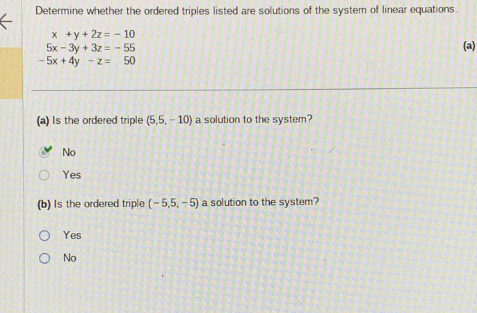 Determine whether the ordered triples listed are solutions of the system of linear equations.
x+y+2z=-10 (a)
5x-3y+3z=-55
-5x+4y-z=50
(a) Is the ordered triple (5,5,-10) a solution to the system?
No
Yes
(b) Is the ordered triple (-5,5,-5) a solution to the system?
Yes
No