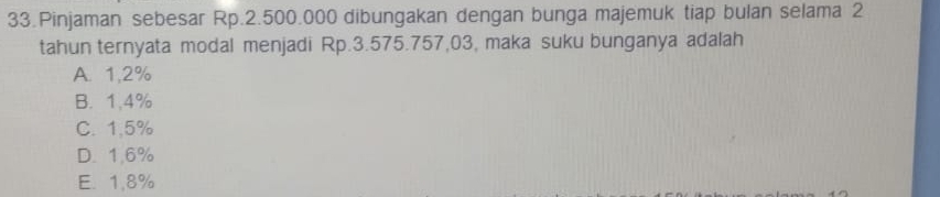 Pinjaman sebesar Rp.2.500.000 dibungakan dengan bunga majemuk tiap bulan selama 2
tahun ternyata modal menjadi Rp.3.575.757,03, maka suku bunganya adalah
A. 1,2%
B. 1,4%
C. 1,5%
D. 1.6%
E. 1,8%