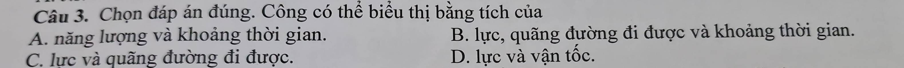 Chọn đáp án đúng. Công có thể biểu thị bằng tích của
A. năng lượng và khoảng thời gian. B. lực, quãng đường đi được và khoảng thời gian.
C. lực và quãng đường đi được. D. lực và vận tốc.