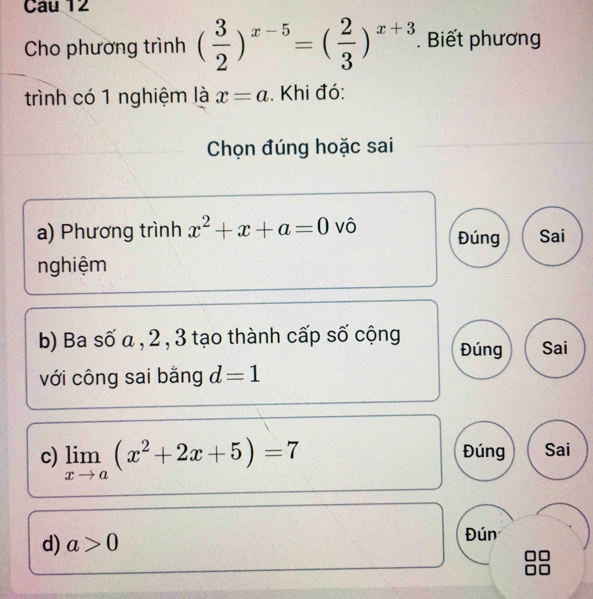 Cau 12 
Cho phương trình ( 3/2 )^x-5=( 2/3 )^x+3. Biết phương 
trình có 1 nghiệm là x=a. Khi đó: 
Chọn đúng hoặc sai 
a) Phương trình x^2+x+a=0 vô Sai 
Đúng 
nghiệm 
b) Ba số α , 2 , 3 tạo thành cấp số cộng 
Đúng Sai 
với công sai bằng d=1
c) limlimits _xto a(x^2+2x+5)=7
Đúng Sai 
d) a>0
Đún