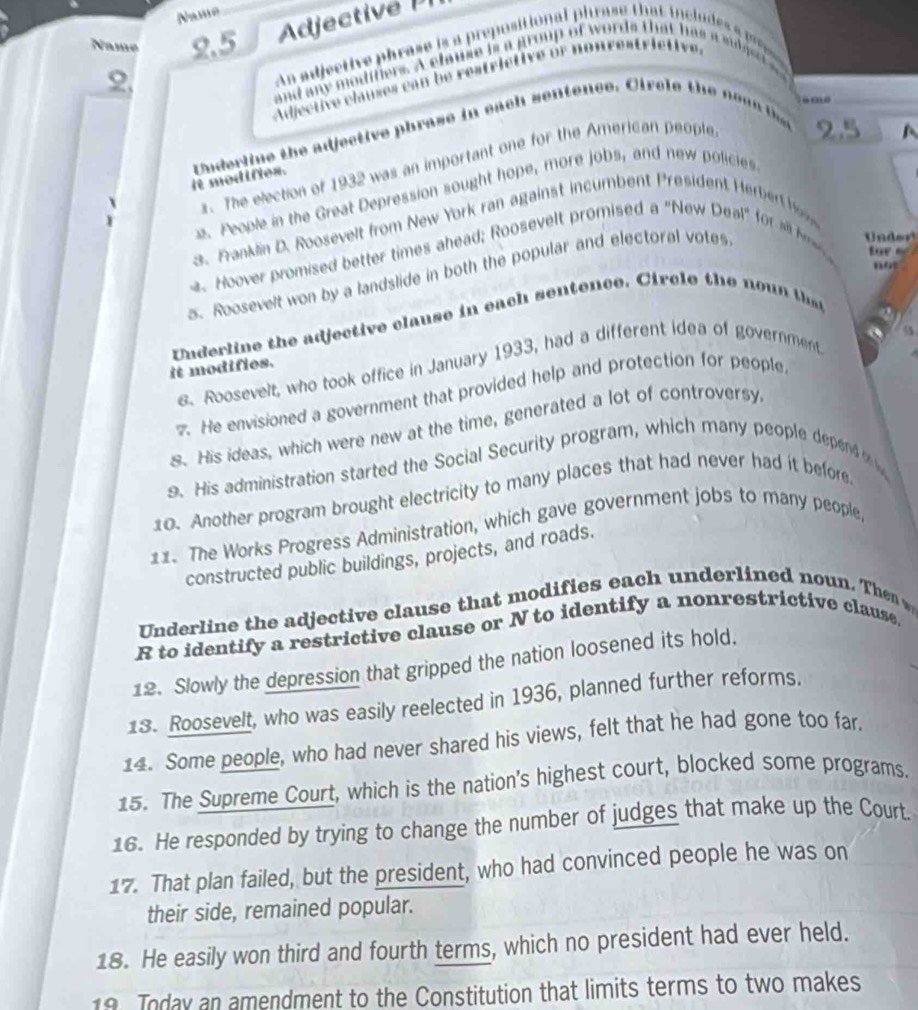 Name 
Name 2.5 
ect 
2, 
An adjective phrase is a prepositional phrase that inclu e ap 
and any moditiers. A chause is a group of words that has a s aset 
Adjective clauses can be restrictive or nonrestrictive. 
. 
it mod iftes. Underline the adjective phrase in each sentence. Circle the no a n 
. The election of 1932 was an important one for the American people 2.5
A 
2. People in the Great Depression sought hope, more jobs, and new policles 
3. Franklin D. Roosevelt from New York ran against incumbent President erber 
. Hoover promised better times ahead; Roosevelt promised a "New Deal" for l h 
f r 
no 
5. Roosevelt won by a landslide in both the popular and electoral votes 
Under 
Underline the adjective clause in each sentence. Circle the no u 
a 5 
6. Roosevelt, who took office in January 1933, had a different idea of government 
it modifies. 
7. He envisioned a government that provided help and protection for people 
s. His ideas, which were new at the time, generated a lot of controversy 
9. His administration started the Social Security program, which many people depend 
10. Another program brought electricity to many places that had never had it before 
11. The Works Progress Administration, which gave government jobs to many people, 
constructed public buildings, projects, and roads. 
Underline the adjective clause that modifies each underlined noun. The 
R to identify a restrictive clause or N to identify a nonrestrictive clause. 
12. Slowly the depression that gripped the nation loosened its hold. 
18. Roosevelt, who was easily reelected in 1936, planned further reforms. 
14. Some people, who had never shared his views, felt that he had gone too far. 
15. The Supreme Court, which is the nation's highest court, blocked some programs. 
16. He responded by trying to change the number of judges that make up the Court. 
17. That plan failed, but the president, who had convinced people he was on 
their side, remained popular. 
18. He easily won third and fourth terms, which no president had ever held. 
19 Today an amendment to the Constitution that limits terms to two makes