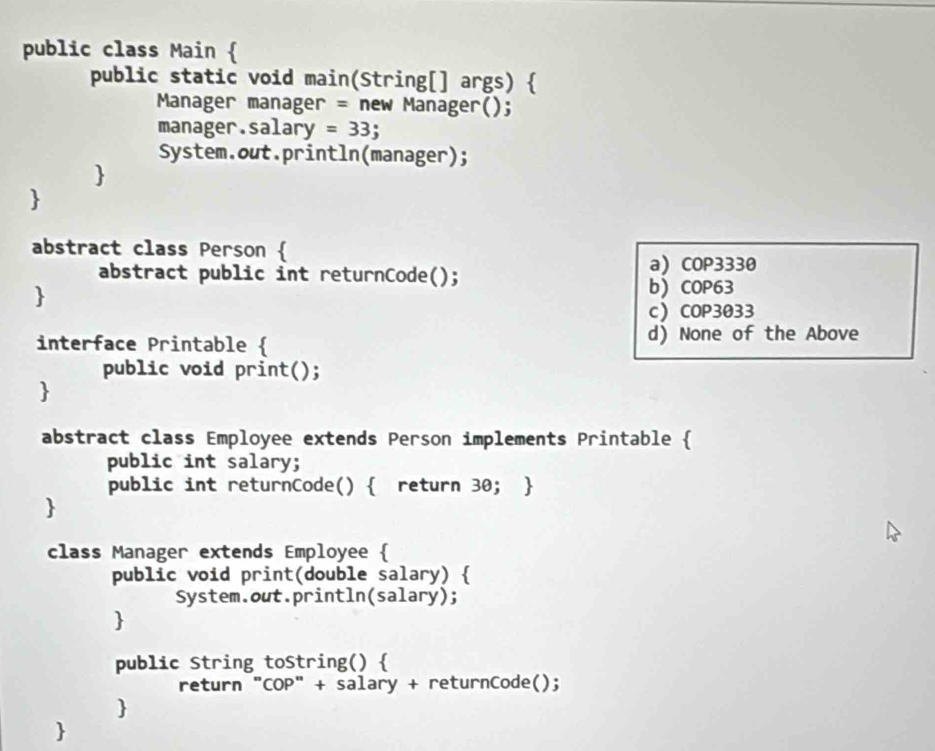 public class Main 
public static void main(String[] args) 
Manager manager = new Manager();
manager.salary =33
System.out.println(manager);


abstract class Person 
abstract public int returnCode(); a COP3330

b COP63
cCOP3033
interface Printable  d) None of the Above
public void print();

abstract class Employee extends Person implements Printable 
public int salary;
public int returnCode()  return 30; 

class Manager extends Employee 
public void print(double salary) 
System.out.println(salary);

public String toString() 
return "COP" + salary + returnCode();

