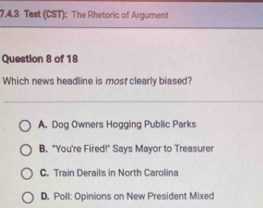 Test (CST): The Rhetoric of Argument
Question 8 of 18
Which news headline is most clearly biased?
A. Dog Owners Hogging Public Parks
B. "You're Fired!" Says Mayor to Treasurer
C. Train Derails in North Carolina
D. Poll: Opinions on New President Mixed