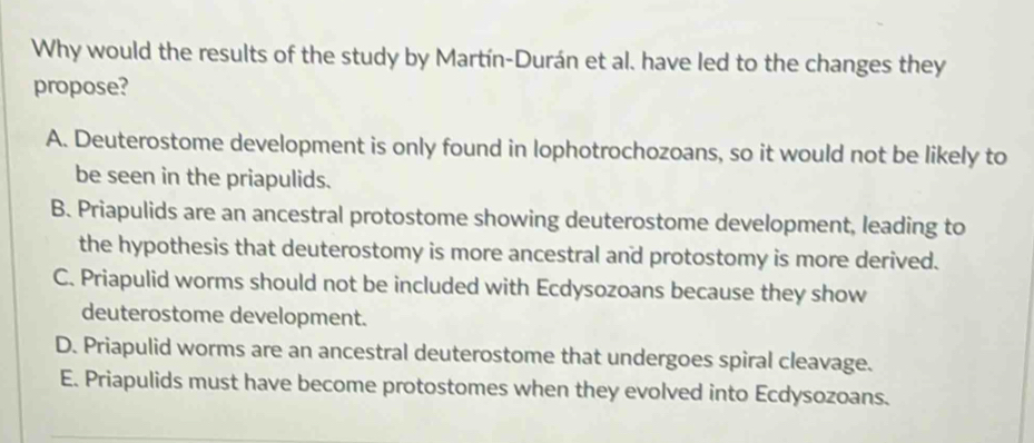 Why would the results of the study by Martín-Durán et al. have led to the changes they
propose?
A. Deuterostome development is only found in lophotrochozoans, so it would not be likely to
be seen in the priapulids.
B. Priapulids are an ancestral protostome showing deuterostome development, leading to
the hypothesis that deuterostomy is more ancestral and protostomy is more derived.
C. Priapulid worms should not be included with Ecdysozoans because they show
deuterostome development.
D. Priapulid worms are an ancestral deuterostome that undergoes spiral cleavage.
E. Priapulids must have become protostomes when they evolved into Ecdysozoans.