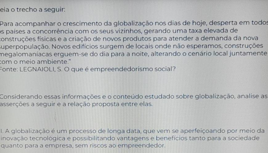 eia o trecho a seguir: 
Para acompanhar o crescimento da globalização nos dias de hoje, desperta em todos 
os países a concorrência com os seus vizinhos, gerando uma taxa elevada de 
construções físicas e a criação de novos produtos para atender a demanda da nova 
superpopulação. Novos edifícios surgem de locais onde não esperamos, construções 
megalomaníacas erguem-se do dia para a noite, alterando o cenário local juntamente 
com o meio ambiente." 
Fonte: LEGNAIOLI, S. O que é empreendedorismo social? 
Considerando essas informações e o conteúdo estudado sobre globalização, analise as 
asserções a seguir e a relação proposta entre elas. 
I. A globalização é um processo de longa data, que vem se aperfeiçoando por meio da 
inovação tecnológica e possibilitando vantagens e benefícios tanto para a sociedade 
quanto para a empresa, sem riscos ao empreendedor.