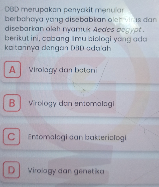 DBD merupakan penyakit menular
berbahaya yang disebabkan oleh virus dan 
disebarkan oleh nyamuk Aedes aegypt .
berikut ini, cabang ilmu biologi yang ada
kaitannya dengan DBD adalah
A Virology dan botani
B Virology dan entomologi
C Entomologi dan bakteriologi
D Virology dan genetika