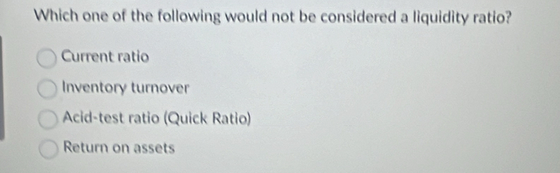 Which one of the following would not be considered a liquidity ratio?
Current ratio
Inventory turnover
Acid-test ratio (Quick Ratio)
Return on assets