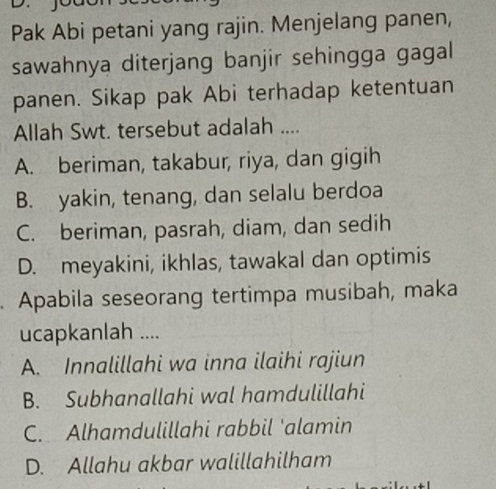 Pak Abi petani yang rajin. Menjelang panen,
sawahnya diterjang banjir sehingga gagal
panen. Sikap pak Abi terhadap ketentuan
Allah Swt. tersebut adalah ....
A. beriman, takabur, riya, dan gigih
B. yakin, tenang, dan selalu berdoa
C. beriman, pasrah, diam, dan sedih
D. meyakini, ikhlas, tawakal dan optimis
. Apabila seseorang tertimpa musibah, maka
ucapkanlah ....
A. Innalillahi wa inna ilaihi rajiun
B. Subhanallahi wal hamdulillahi
C. Alhamdulillahi rabbil 'alamin
D. Allahu akbar walillahilham