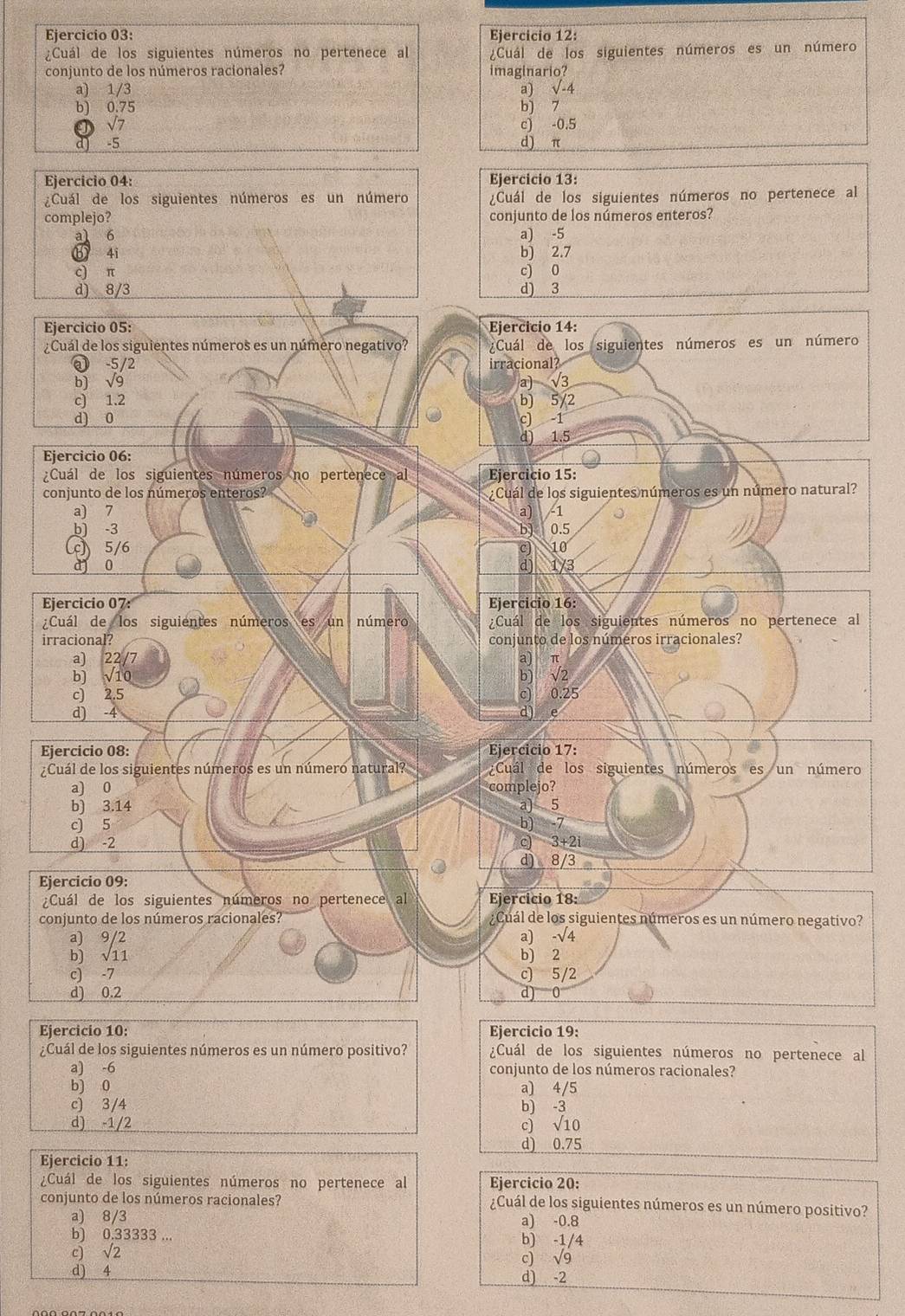 ¿Cuál de los siguientes números no pertenece al ¿Cuál de los siguientes números es un número
conjunto de los números racionales? imaginario?
a) 1/3 a) sqrt(-4)
b) 0.75 b) 7
sqrt(7) c) -0.5
d -5 d) π
Ejercicio 04: Ejercicio 13:
¿Cuál de los siguientes números es un número ¿Cuál de los siguientes números no pertenece al
complejo? conjunto de los números enteros?
a1 6 a) -5
b 4i b) 2.7
c) π c) 0
d) 8/3 d) 3
Ejercicio 05: Ejercicio 14:
¿Cuál de los siguientes números es un número negativo? ¿Cuál de los siguientes números es un número
-5 72 irracional?
b) sqrt(9)
a) √3
c) 1.2 b) 5/2
d) 0 c) -1
d) 1.5
Ejercicio 06:
¿Cuál de los siguientes números no pertenece al Ejercicio 15:
conjunto de los números enteros? Cuál de los siguientes números es un número natural?
a) 7 a) -1
b) -3 b) 0.5
c 5/6 c) 10
d 0 d) 1/3
Ejercicio 07: Ejercicio 16:
¿Cuál de los siguientes números es un número ¿Cuál de los siguientes números no pertenece al
irracional? conjunto de los números irracionales?
a) 22/7 a) π
b) √10 b) √2
c) 2.5 c) 0.25
d) -4 d) e
Ejercicio 08: Ejercicio 17:
¿Cuál de los siguientes números es un número natural? ¿Cuál de los siguientes números es un número
a) 0 complejo?
b) 3.14 a) 5
c) 5 b) -7
d) -2 3+2i
d) 8/3
Ejercicio 09:
¿Cuál de los siguientes números no pertenece al Ejercicio 18:
conjunto de los números racionales? ¿Cuál de los siguientes números es un número negativo?
a) 9/2 a) -sqrt(4)
b) √11 b) 2
c) -7 c) 5/2
d) 0.2 d) 0
Ejercicio 10: Ejercicio 19:
¿Cuál de los siguientes números es un número positivo? ¿Cuál de los siguientes números no pertenece al
a) -6 conjunto de los números racionales?
b) 0 a) 4/5
c) 3/4 b) -3
d) -1/2 c) √10
d) 0.75
Ejercicio 11:
¿Cuál de los siguientes números no pertenece al Ejercicio 20:
conjunto de los números racionales? ¿Cuál de los siguientes números es un número positivo?
a) 8/3 a) -0.8
b) 0.33333 ... b) -1/4
c) sqrt(2) c) √9
d) 4 d) -2