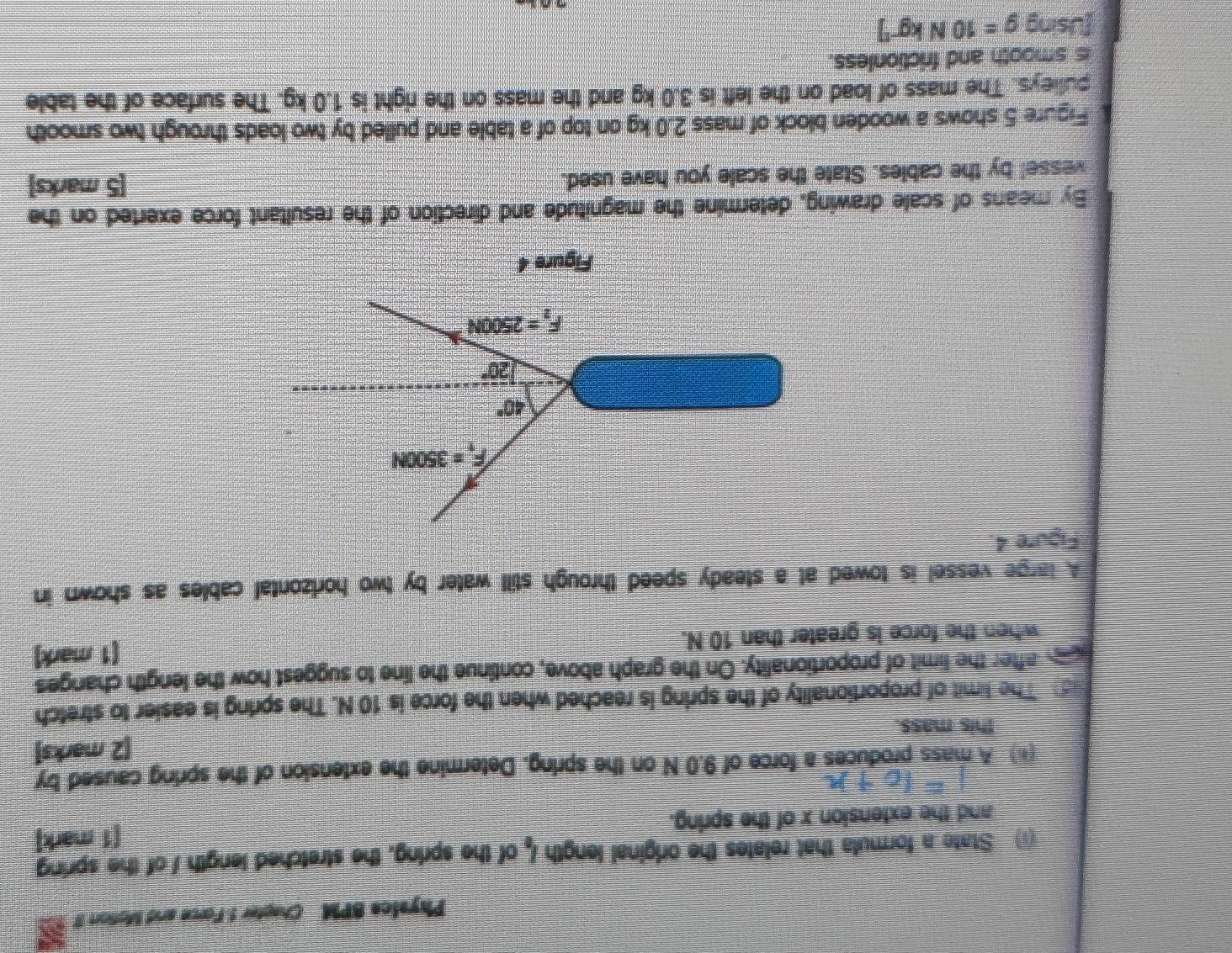 Physice BPM Chapter 1 Force and Motiort I
(1) State a formula that relates the original length l_1 of the spring, the stretched length / of the spring
[1 mark]
and the extension x of the spring.
(*) A mass produces a force of 9.0 N on the spring. Determine the extension of the spring caused by
[2 marks]
this mass.
The limit of proportionality of the spring is reached when the force is 10 N. The spring is easier to stretch
a after the limit of proportionality. On the graph above, continue the line to suggest how the length changes
when the force is greater than 10 N. (1 mark)
A large vessel is towed at a steady speed through still water by two hortzontal cables as shown in
Figure 4.
Figure 4
By means of scale drawing, determine the magnitude and direction of the resultant force exerted on the
vessel by the cables. State the scale you have used. [5 marks]
Figure 5 shows a wooden block of mass 2.0 kg on top of a table and pulled by two loads through two smooth
pulleys. The mass of load on the left is 3.0 kg and the mass on the right is 1.0 kg. The surface of the table
is smooth and frictionless.
fUsing g=10Nkg^(-1)]