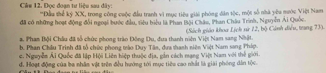 Đọc đoạn tư liệu sau đây:
“Đầu thế kỷ XX, trong công cuộc đấu tranh vì mục tiêu giải phóng dân tộc, một số nhà yêu nước Việt Nam
đã có những hoạt động đối ngoại bước đầu, tiêu biểu là Phan Bội Châu, Phan Châu Trinh, Nguyễn Ái Quốc.
(Sách giáo khoa Lịch sử 12, bộ Cánh diều, trang 73).
a. Phan Bội Châu đã tổ chức phong trào Đông Du, đưa thanh niên Việt Nam sang Nhật.
b. Phan Châu Trinh đã tổ chức phong trào Duy Tân, đưa thanh niên Việt Nam sang Pháp.
c. Nguyễn Ái Quốc đã lập Hội Liên hiệp thuộc địa, gắn cách mạng Việt Nam với thế giới.
d. Hoạt động của ba nhân vật trên đều hướng tới mục tiêu cao nhất là giải phóng dân tộc.