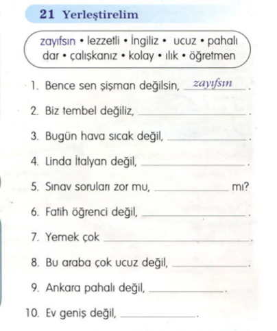 Yerleştirelim 
zayıfsın ·lezzetli · İngiliz · ucuz · pahalı 
dar • çalışkanız • kolay • ılık • öğretmen 
1. Bence sen şişman değilsin, zayıfsı . 
2. Biz tembel değiliz,_ 
. 
3. Bugün hava sıcak değil,_ 
. 
4. Linda İtalyan değil,_ 
. 
5. Sınav soruları zor mu, _mi? 
6. Fatih öğrenci değil,_ 
. 
7. Yemek çok_ 
. 
8. Bu araba çok ucuz değil,_ 
9. Ankara pahalı değil,_ 
. 
10. Ev geniş değil,_