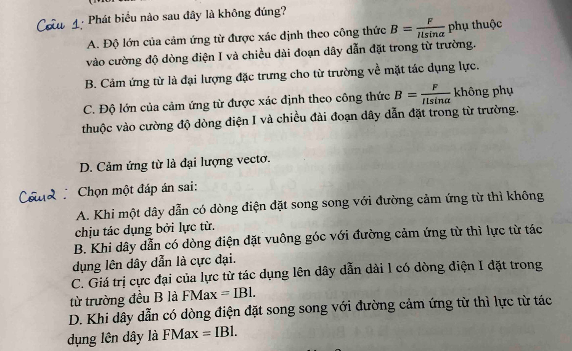 Phát biểu nào sau đây là không đúng?
A. Độ lớn của cảm ứng từ được xác định theo công thức B= F/Ilsin alpha   phụ thuộc
vào cường độ dòng điện I và chiều dài đoạn dây dẫn đặt trong từ trường.
B. Cảm ứng từ là đại lượng đặc trưng cho từ trường về mặt tác dụng lực.
C. Độ lớn của cảm ứng từ được xác định theo công thức B= F/Ilsin alpha   không phụ
thuộc vào cường độ dòng điện I và chiều đài đoạn dây dẫn đặt trong từ trường.
D. Cảm ứng từ là đại lượng vecto.
Chọn một đáp án sai:
A. Khi một dây dẫn có dòng điện đặt song song với đường cảm ứng từ thì không
chịu tác dụng bởi lực từ.
B. Khi dây dẫn có dòng điện đặt vuông góc với đường cảm ứng từ thì lực từ tác
dụng lên dây dẫn là cực đại.
C. Giá trị cực đại của lực từ tác dụng lên dây dẫn dài 1 có dòng điện I đặt trong
từ trường đều B là FMax =IBl.
D. Khi dây dẫn có dòng điện đặt song song với đường cảm ứng từ thì lực từ tác
dụng lên dây là FMax =IBl.