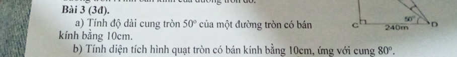 (3đ). 
a) Tính độ dài cung tròn 50° của một đường tròn có bán 
kính bằng 10cm.
b) Tính diện tích hình quạt tròn có bán kính bằng 10cm, ứng với cung 80°.