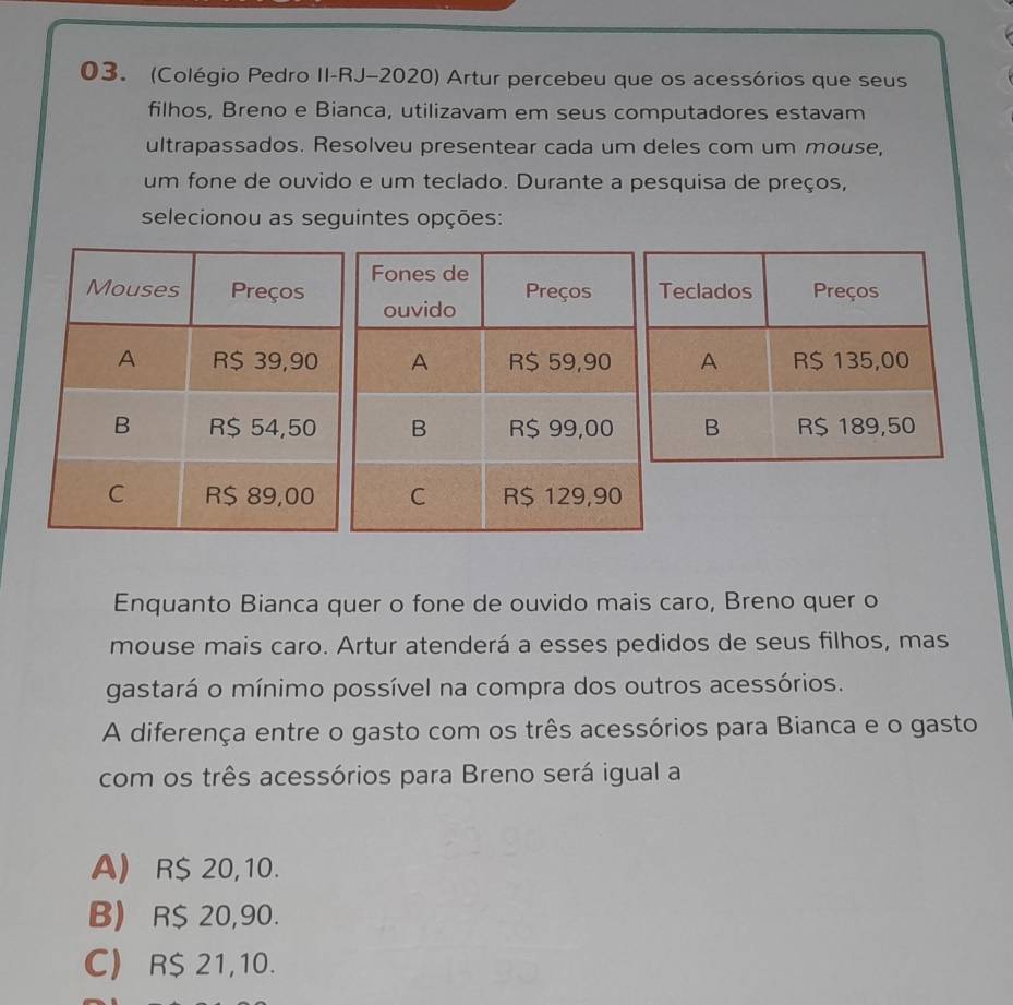 (Colégio Pedro II-RJ-2020) Artur percebeu que os acessórios que seus
filhos, Breno e Bianca, utilizavam em seus computadores estavam
ultrapassados. Resolveu presentear cada um deles com um mouse,
um fone de ouvido e um teclado. Durante a pesquisa de preços,
selecionou as seguintes opções:
Enquanto Bianca quer o fone de ouvido mais caro, Breno quer o
mouse mais caro. Artur atenderá a esses pedidos de seus filhos, mas
gastará o mínimo possível na compra dos outros acessórios.
A diferença entre o gasto com os três acessórios para Bianca e o gasto
com os três acessórios para Breno será igual a
A) R$ 20,10.
B) R$ 20,90.
C) R$ 21,10.