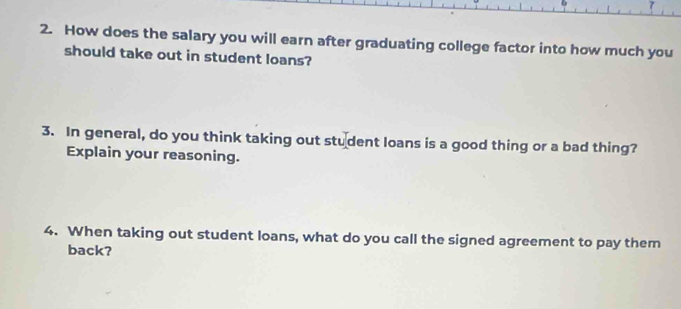 How does the salary you will earn after graduating college factor into how much you 
should take out in student loans? 
3. In general, do you think taking out stu dent loans is a good thing or a bad thing? 
Explain your reasoning. 
4. When taking out student loans, what do you call the signed agreement to pay them 
back?