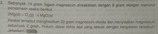 Sebanyak 14 gram logam magnesium direaksikan dengan 8 gram oksigen menurut 
persamaan reaksi berikut.
2Mg(s)+O_2(g)to MgO(s)
Reaksi tersebut menghasilkan 20 gram magnesium oksida dan menyisakan magnesium 
sebanyak 2 gram. Hukum dasar kimia apa yang sesuai dengan kenyataan tersebut? 
Jelaskan! nors