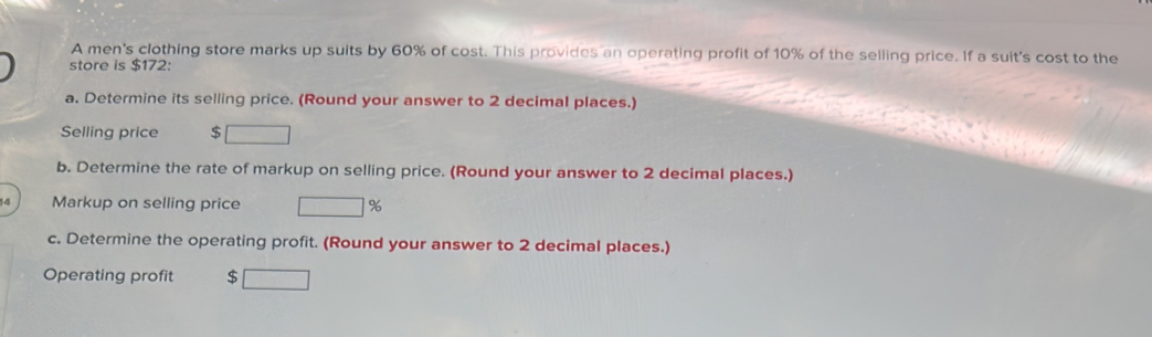 A men's clothing store marks up suits by 60% of cost. This provides an operating profit of 10% of the selling price. If a suit's cost to the 
store is $172 : 
a. Determine its selling price. (Round your answer to 2 decimal places.) 
Selling price $
b. Determine the rate of markup on selling price. (Round your answer to 2 decimal places.) 
4 Markup on selling price □ 
c. Determine the operating profit. (Round your answer to 2 decimal places.) 
Operating profit $