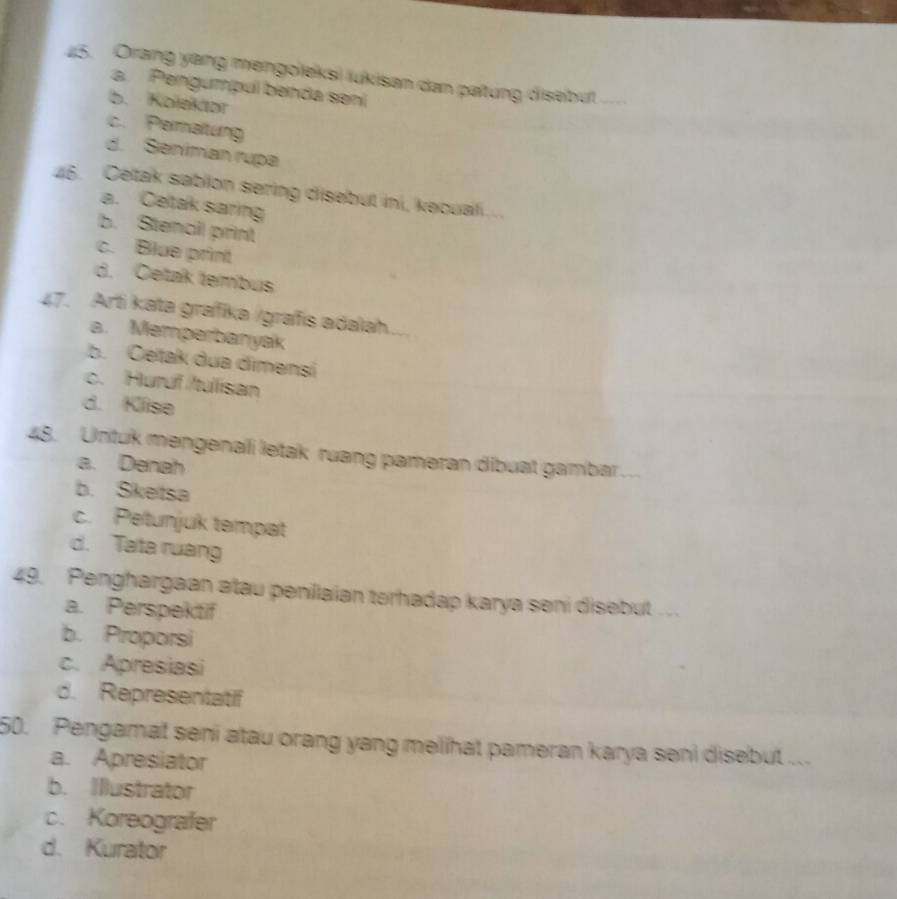 Orang yang mengoleksi lukisan dan patung disebut_
a. Pengumpul benda sení
b. Kolektor
c. Permaltung
d. Seniman rupa
46. Celtak sablon sering disebut ini, kecuali ...
a. Cetak saring
b. Stencil print
c. Blue print
d. Cetak tembus
47. Arti kata grafika /grafis adalah
a. Memperbanyak
b. Ceitak dua dimensi
c. Huruf /tulisan
d. Klise
48. Untuk mengenali letak ruang pameran dibuat gambar ._
a. Denah
b. Sketsa
c. Petunjuk tempat
d. Tata ruang
49. Penghargaan atau penilaian terhadap karya seni disebut
a. Perspektif
b. Proporsi
c. Apresiasi
d. Representatif
50. Pengamat seni atau orang yang melihat pameran karya seni disebut ...
a. Apresiator
b. Illustrator
c. Koreografer
d. Kurator