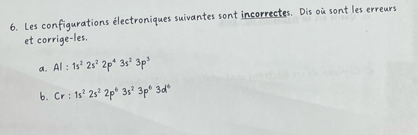 Les configurations électroniques suivantes sont incorrectes. Dis où sont les erreurs 
et corrige-les. 
a. Al:1s^22s^22p^43s^23p^3
b. Cr:1s^22s^22p^63s^23p^63d^6