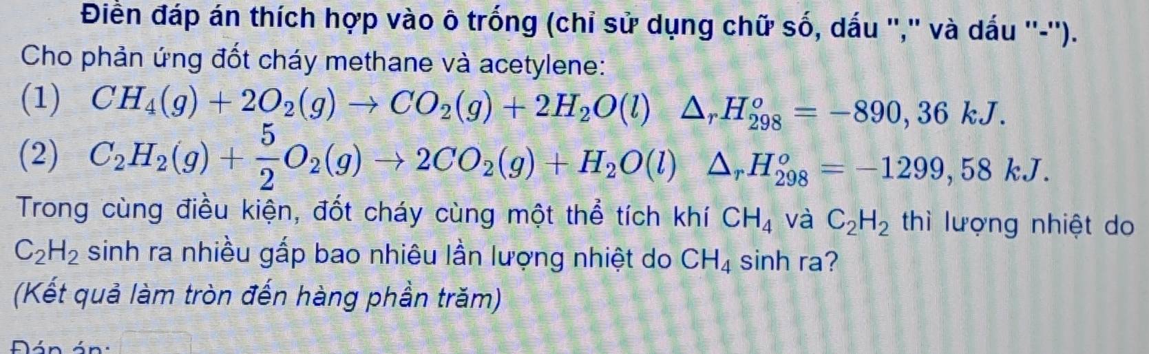 Điền đáp án thích hợp vào ô trống (chỉ sử dụng chữ số, dấu '',' và dấu ''-''). 
Cho phản ứng đốt cháy methane và acetylene: 
(1) CH_4(g)+2O_2(g)to CO_2(g)+2H_2O(l)△ _rH_(298)^o=-890, 36kJ. 
(2) C_2H_2(g)+ 5/2 O_2(g)to 2CO_2(g)+H_2O(l)△ _rH_(298)°=-1299,58kJ. 
Trong cùng điều kiện, đốt cháy cùng một thể tích khí CH_4 và C_2H_2 thì lượng nhiệt do
C_2H_2 sinh ra nhiều gấp bao nhiêu lần lượng nhiệt do CH_4 sinh ra? 
(Kết quả làm tròn đến hàng phần trăm) 
Đán án: