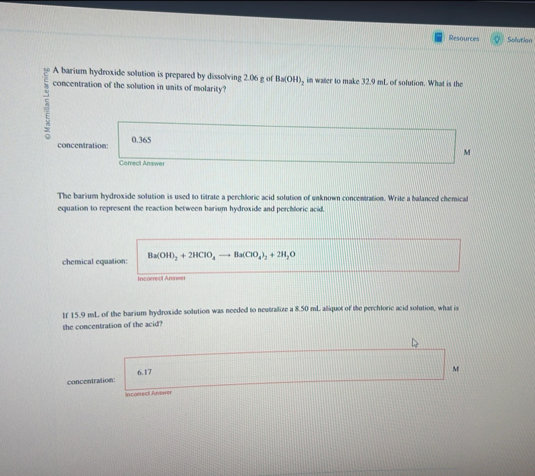 Resources Solution 
A barium hydroxide solution is prepared by dissolving 2.06 g of Ba(OH)_2 in water to make 32.9 mL of solution. What is the 
concentration of the solution in units of molarity? 
concentration: 0.365
M
Correct Answer 
The barium hydroxide solution is used to titrate a perchloric acid solution of unknown concentration. Write a balanced chemical 
equation to represent the reaction between barium hydroxide and perchloric acid. 
chemical equation: Ba(OH)_2+2HClO_4 Ba(ClO_4)_2+2H_2O
Incorrect Answer 
lf 15.9 mL of the barium hydroxide solution was needed to neutralize a 8.50 mL aliquot of the perchloric acid solution, what is 
the concentration of the acid?
6.17
M
concentration: 
Incorrect Answer