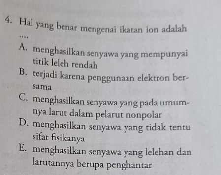 Hal yang benar mengenai ikatan ion adalah
…
A. menghasilkan senyawa yang mempunyai
titik leleh rendah
B. terjadi karena penggunaan elektron ber-
sama
C. menghasilkan senyawa yang pada umum-
nya larut dalam pelarut nonpolar
D. menghasilkan senyawa yang tidak tentu
sifat fisikanya
E. menghasilkan senyawa yang lelehan dan
larutannya berupa penghantar