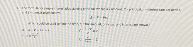 The formula for simple interest plus starting principal, where A= amount P= principal, r= interest rate per period,
and t= time, is given below.
A=P+Prt
Which could be used to find the time, t, if the amount, principal, and interest are known?
A_ A-P-Pr=t C.  (A-Pr)/p =t
B. t=frac lambda -rp_t
D.  A/P+rt =t