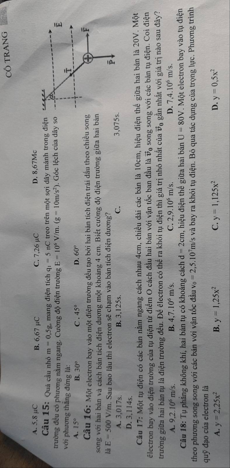 CÔ TRANG
A. 5,8 μC B. 6,67 µC C. 7,26 µC D. 8,67Mc
Câu 15: Quả cầu nhỏ m=0,5g;, mang điện tích q_1=5 nC treo trên một sợi dây mảnh trong điện
trường đều có phương nằm ngang. Cường độ điện trường E=10^6V/m.(g=10m/s^2). Góc lệch của dây so
với phương thắng đứng là:
A. 15° B. 30° C . 45° D. 60°
Câu 16: Một electron bay vào một điện trường đều tạo bởi hai bản tích điện trái dấu theo chiều song
song với hai bản và cách bản tích điện dương một khoảng 4 cm. Biết cường độ điện trường giữa hai bản
là E=500V/m. Sau bao lâu thì electron sẽ chạm vào bản tích điện dương?
A. 3,017s. B. 3,125s. C.
3,075s.
D. 3,114s.
Câu 17: Một tụ điện có các bản nằm ngang cách nhau 4cm, chiều dài các bản là 10cm, hiệu điện thế giữa hai bản là 20V. Một
êlectron bay vào điện trường của tụ điện từ điểm O cách đầu hai bản với vận tốc ban đầu là vector v_0 song song với các bản tụ điện. Coi điện
trường giữa hai bản tụ là điện trường đều. Để êlectron có thể ra khỏi tụ điện thì giá trị nhỏ nhất của vector v_0 gần nhất với giá trị nào sau đây?
A. 9,2.10^6m/s. B. 4,7.10^6m/s. C. 2,9.10^6m/s. D. 7,4.10^6m/s.
Câu 18: Tụ phẳng không khí, hai bản tụ có khoảng cách d=2cm , hiệu điện thế giữa hai bản U=80V Một electron bay vào tụ điện
theo phương song song với các bản với vận tốc đầu v_0=2,5.10^7m/s và bay ra khỏi tụ điện. Bỏ qua tác dụng của trọng lực. Phương trình
quỹ đạo của electron là
A. y=2,25x^2 B. y=1,25x^2 C. y=1,125x^2 D. y=0,5x^2